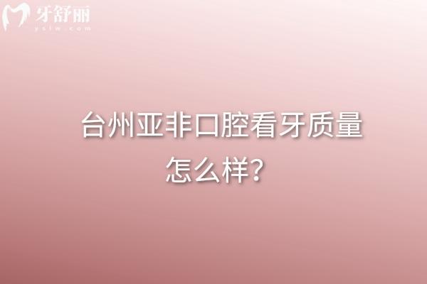 臺州亞非口腔看牙質(zhì)量怎么樣？從看牙質(zhì)量、正規(guī)度、價格表等方面看不錯
