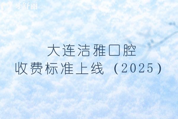大連潔雅口腔收費標準上線（2025），矯正4500+烤瓷牙700+等價格齊全