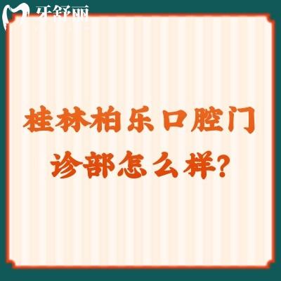 桂林柏樂口腔門診部怎么樣？資質(zhì)正規(guī)/價(jià)格合適另附口碑哦