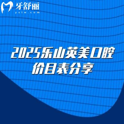 2025樂山英美口腔價目表分享，矯正5000+補牙150+根管600+潔牙30+