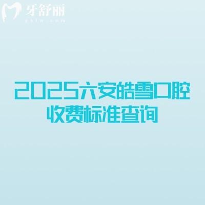 2025六安皓雪口腔收費(fèi)標(biāo)準(zhǔn)查詢，補(bǔ)牙拔牙種植牙牙齒矯正鑲牙收費(fèi)概覽